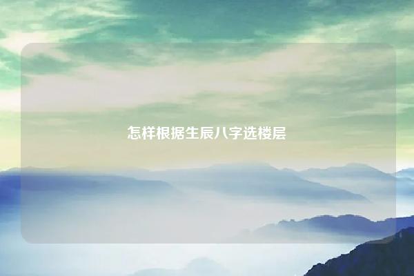 怎样根据生辰八字选楼层 生辰八字和属性选楼层免费算 命理 第1张 怎样根据生辰八字选楼层 生辰八字和属性选楼层免费算 命理 第1张