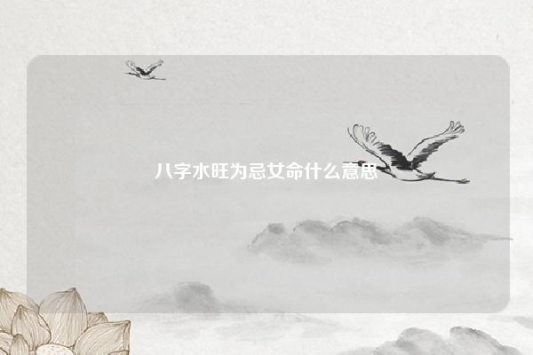 八字水旺为忌女命什么意思 八字中水旺是什么意思 命理 第1张 八字水旺为忌女命什么意思 八字中水旺是什么意思 命理 第1张