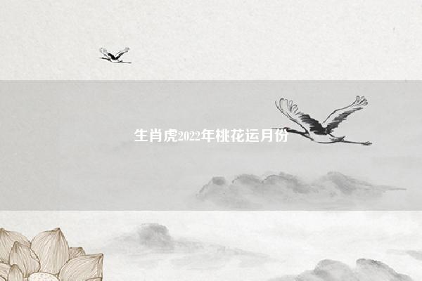 生肖虎2022年桃花运月份,生肖虎2022年桃花运在几月份 命理 第1张